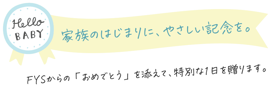 家族のはじまりに、やさしい記念を。FYSからの「おめでとう」を添えて、特別な1日を贈ります。